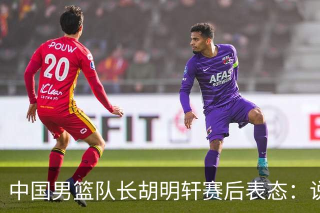 中国男篮队长胡明轩赛后表态：说白了，我们没对方敢拼